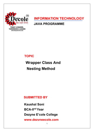 1
INFORMATION TECHNOLOGY
JAVA PROGRAMME
TOPIC
Wrapper Class And
Nesting Method
SUBMITTED BY
Kaushal Soni
BCA-IInd
Year
Dezyne E’cole College
www.dezyneecole.com
 