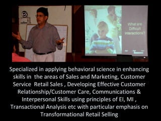 Specialized in applying behavioral science in enhancing
 skills in the areas of Sales and Marketing, Customer
 Service Retail Sales , Developing Effective Customer
   Relationship/Customer Care, Communications &
     Interpersonal Skills using principles of EI, MI ,
Transactional Analysis etc with particular emphasis on
             Transformational Retail Selling
 