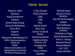 Clients Served

     Pepsico India             C-Dot Alcatel       Technip India
        Siemens               FCEC Emerson        Oracle (I-Flex)
    Royal Sundaram                 CMC                Systems
        Visteon                     CIM        Net O2 Technologies
   Amara Raja Group                 HCL                Sasken
  (Amaron Batteries)           World Vision       Tent Software
       Time Rich                 Blue Star         MLS Business
        Saipem               Eicher Trucks &          Centers
        Elsevier                   Buses         Flowtherm Engg
Wolverine Worldwide Inc.     Cholamandalam      Kairali Restaurants
 SPEL Semiconductors          Madura Micro        Force 1 Group
       TAFE Ltd                 Finance Ltd       Renault Nissan
         Nokia                 Compassion         Nissan Motors
 Melss Automations Ltd             India             L & T ECC
 Carborandum Universal        Focus Infotec       Chola MS Risk
 TN Petro Products Ltd
                                  Deloitte
 