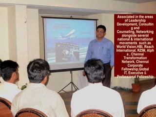 Associated in the areas
       of Leadership
 Development, Consultin
            g and
 Counseling, Networking
    alongside several
 national & international
  movements such as
World Vision,HBI, Reach
International, RZIM, Alph
        a , Chennai
     Transformation
    Network, Chennai
         Corporate
    Fellowship,Global
      IT, Executive &
 Professional Fellowship
 