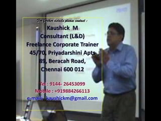 For further details please contact :
        Kaushick M
     Consultant (L&D)
Freelance Corporate Trainer
 45/70, Priyadarshini Apts
     89, Beracah Road,
      Chennai 600 012

     Tel : 9144- 26453099
   Mobile : +919884266113
e-mail: kaushickm@gmail.com
 