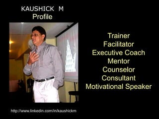 KAUSHICK M
           Profile

                                              Trainer
                                            Facilitator
                                        Executive Coach
                                              Mentor
                                            Counselor
                                            Consultant
                                       Motivational Speaker


http://www.linkedin.com/in/kaushickm
 