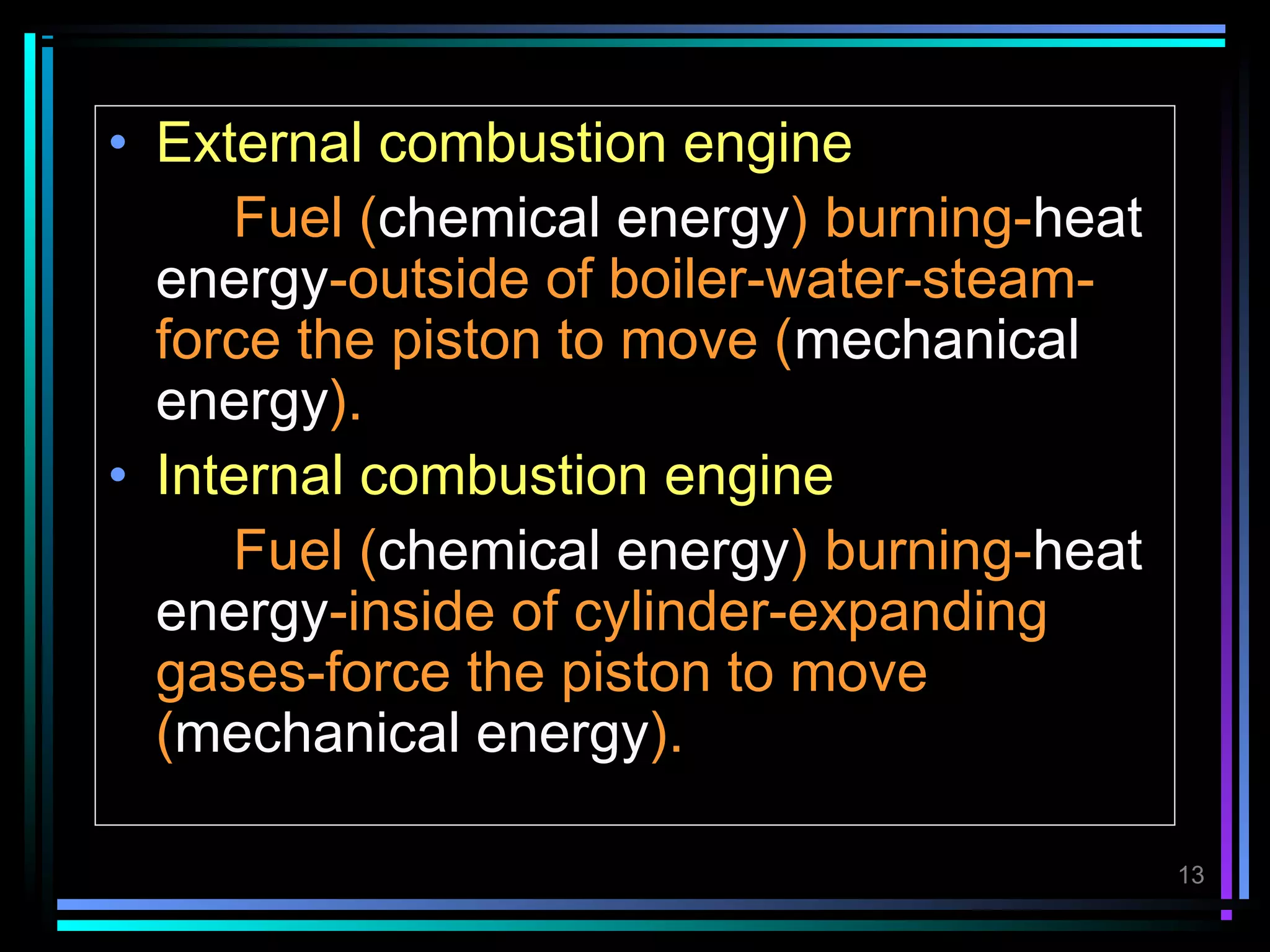 • External combustion engine
     Fuel (chemical energy) burning-heat
  energy-outside of boiler-water-steam-
  force the piston to move (mechanical
  energy).
• Internal combustion engine
     Fuel (chemical energy) burning-heat
  energy-inside of cylinder-expanding
  gases-force the piston to move
  (mechanical energy).

                                           13
 