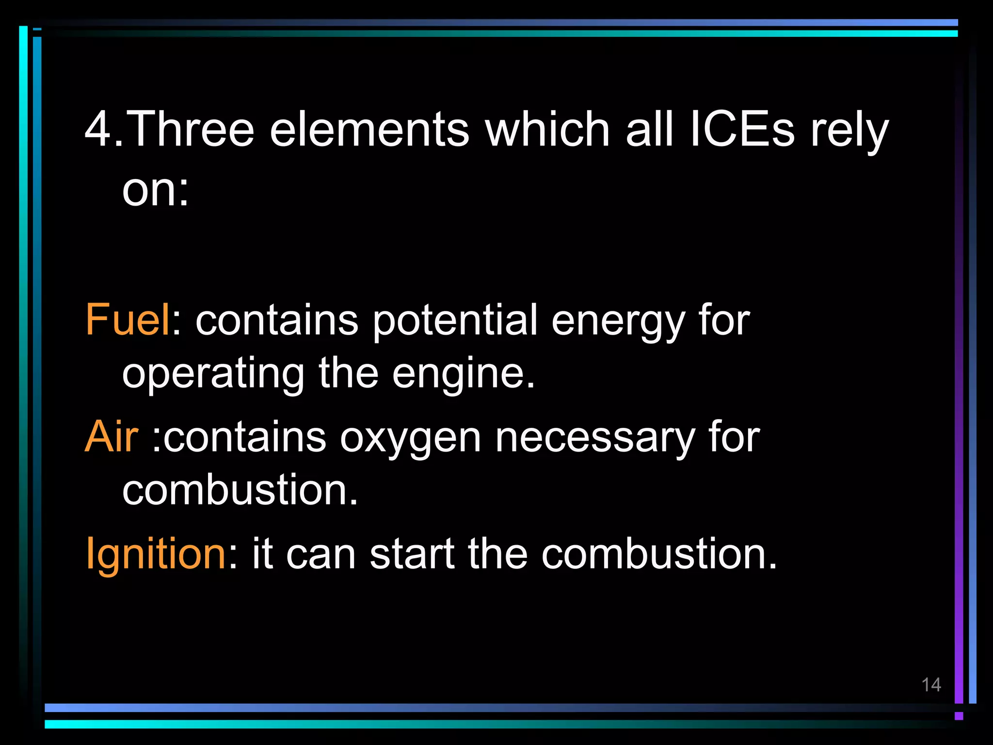 4.Three elements which all ICEs rely
  on:

Fuel: contains potential energy for
  operating the engine.
Air :contains oxygen necessary for
  combustion.
Ignition: it can start the combustion.

                                         14
 