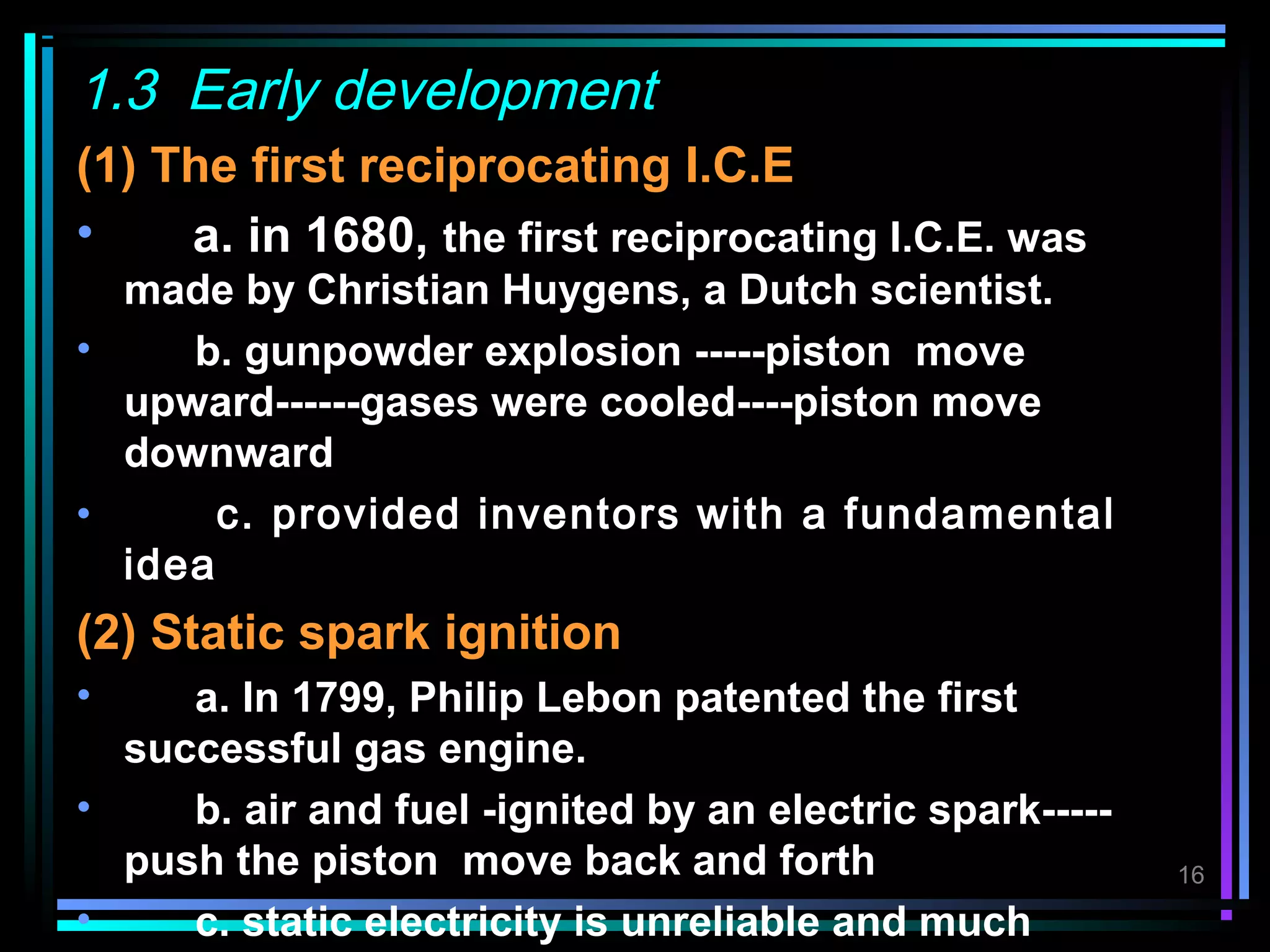 1.3 Early development
(1) The first reciprocating I.C.E
•    a. in 1680, the first reciprocating I.C.E. was
  made by Christian Huygens, a Dutch scientist.
•    b. gunpowder explosion -----piston move
  upward------gases were cooled----piston move
  downward
•      c. provided inventors with a fundamental
  idea
(2) Static spark ignition
•    a. In 1799, Philip Lebon patented the first
  successful gas engine.
•    b. air and fuel -ignited by an electric spark-----
  push the piston move back and forth                     16

•    c. static electricity is unreliable and much
 