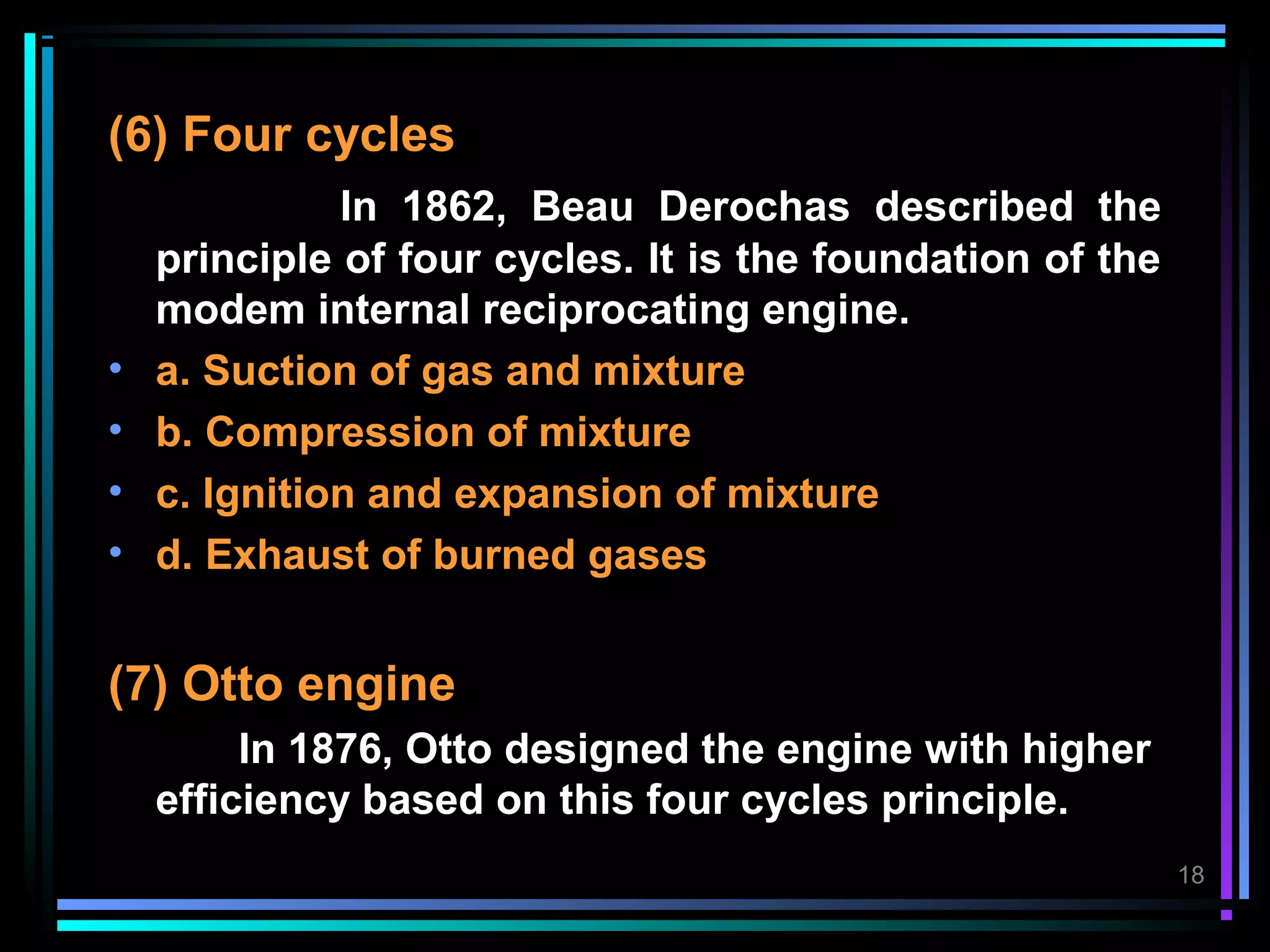 (6) Four cycles
              In 1862, Beau Derochas described the
    principle of four cycles. It is the foundation of the
    modem internal reciprocating engine.
•   a. Suction of gas and mixture
•   b. Compression of mixture
•   c. Ignition and expansion of mixture
•   d. Exhaust of burned gases


(7) Otto engine
         In 1876, Otto designed the engine with higher
    efficiency based on this four cycles principle.
                                                            18
 