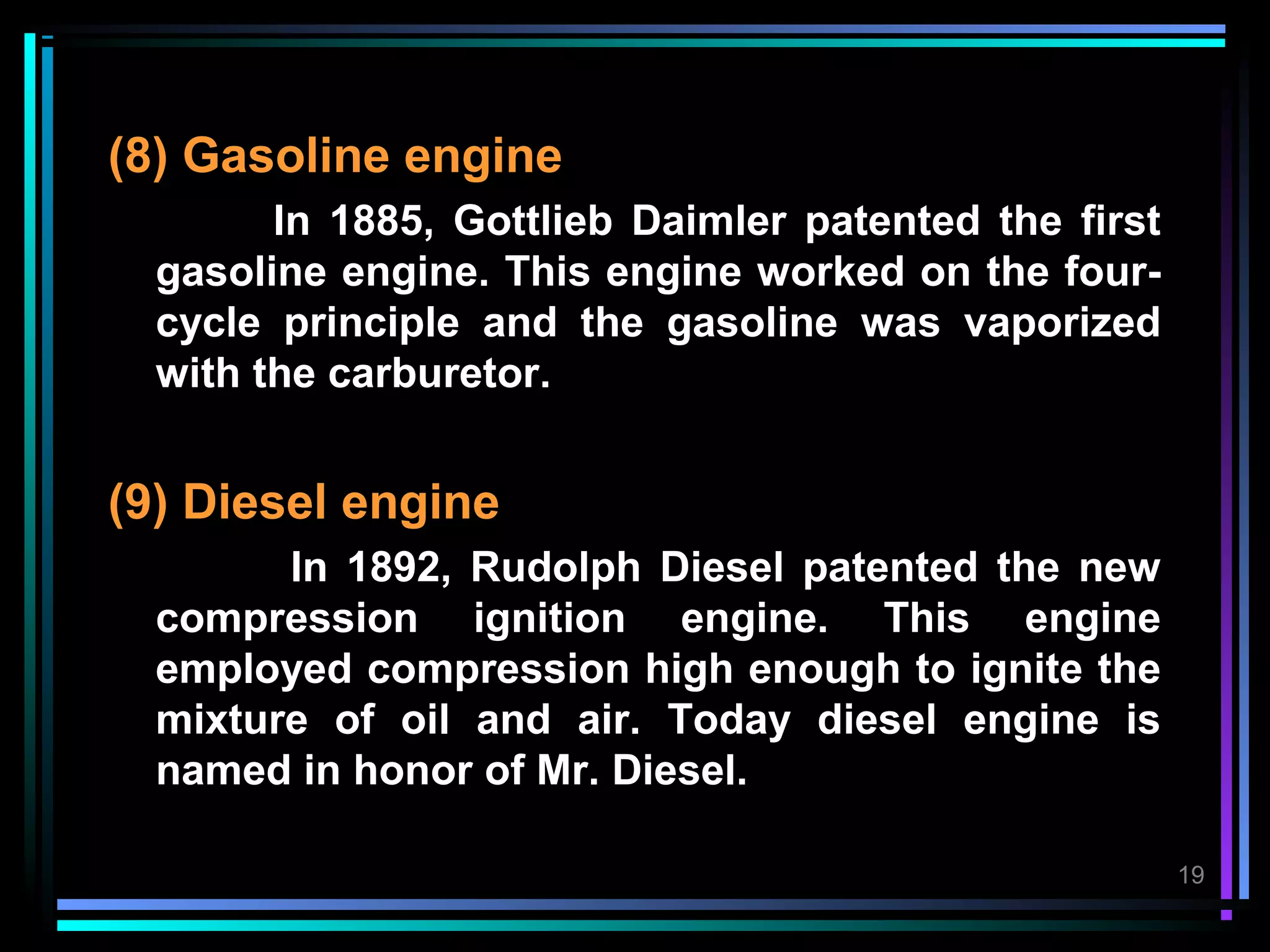 (8) Gasoline engine
        In 1885, Gottlieb Daimler patented the first
  gasoline engine. This engine worked on the four-
  cycle principle and the gasoline was vaporized
  with the carburetor.


(9) Diesel engine
        In 1892, Rudolph Diesel patented the new
  compression ignition engine. This engine
  employed compression high enough to ignite the
  mixture of oil and air. Today diesel engine is
  named in honor of Mr. Diesel.

                                                       19
 