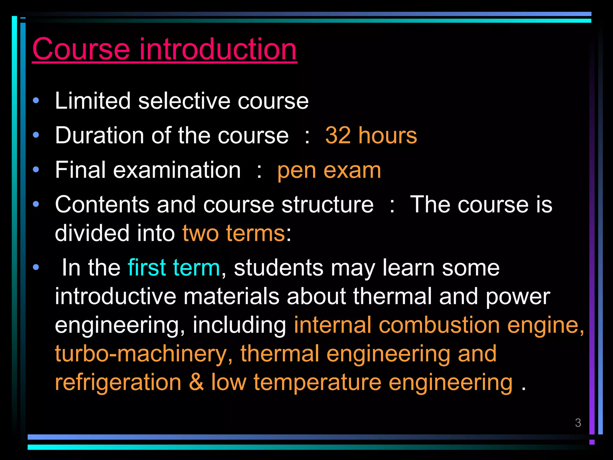 Course introduction
• Limited selective course
• Duration of the course ： 32 hours
• Final examination ： pen exam
• Contents and course structure ： The course is
  divided into two terms:
• In the first term, students may learn some
  introductive materials about thermal and power
  engineering, including internal combustion engine,
  turbo-machinery, thermal engineering and
  refrigeration & low temperature engineering .
                                                   3
 
