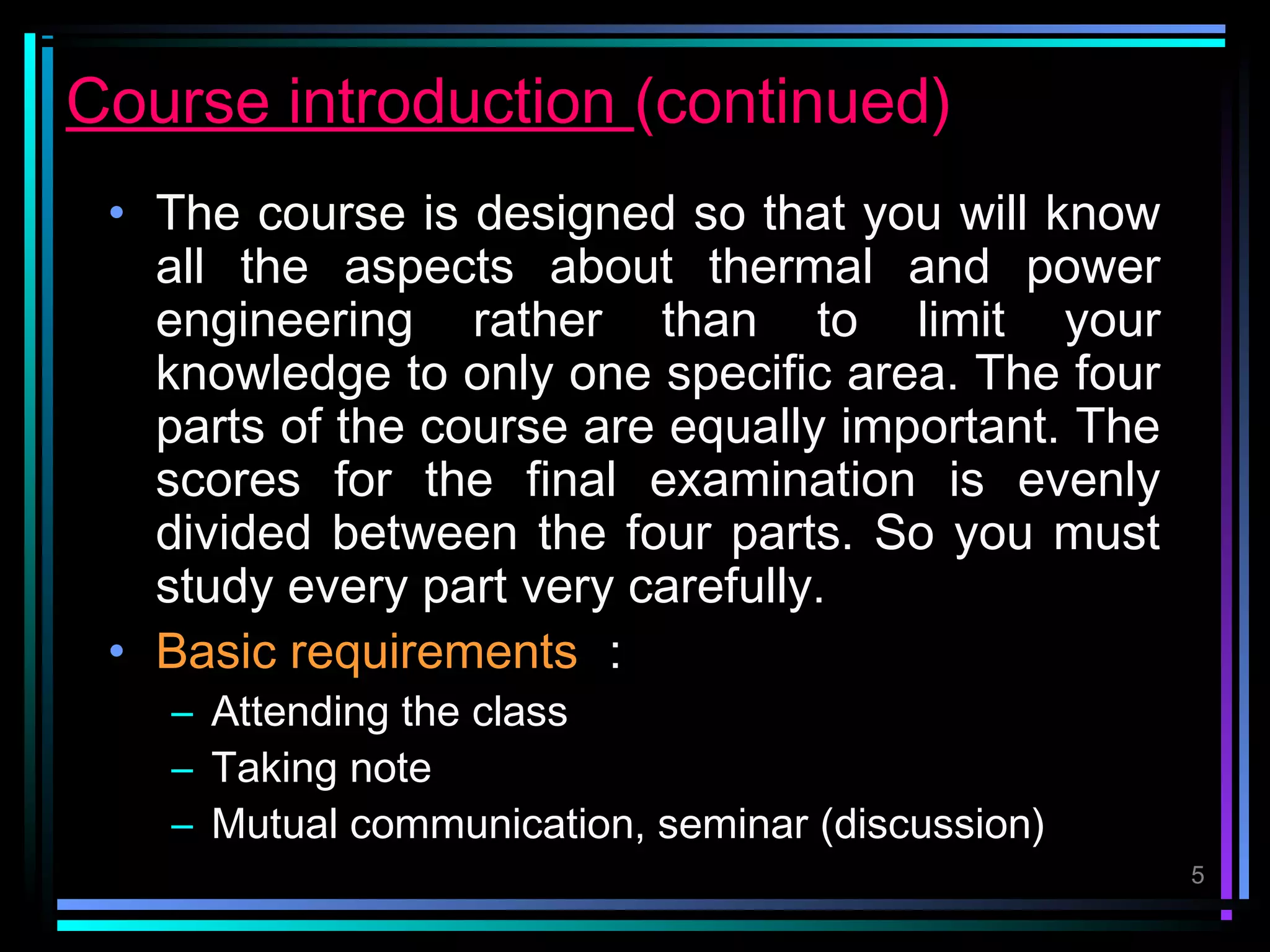Course introduction (continued)
 • The course is designed so that you will know
   all the aspects about thermal and power
   engineering rather than to limit your
   knowledge to only one specific area. The four
   parts of the course are equally important. The
   scores for the final examination is evenly
   divided between the four parts. So you must
   study every part very carefully.
 • Basic requirements ：
   – Attending the class
   – Taking note
   – Mutual communication, seminar (discussion)
                                                    5
 