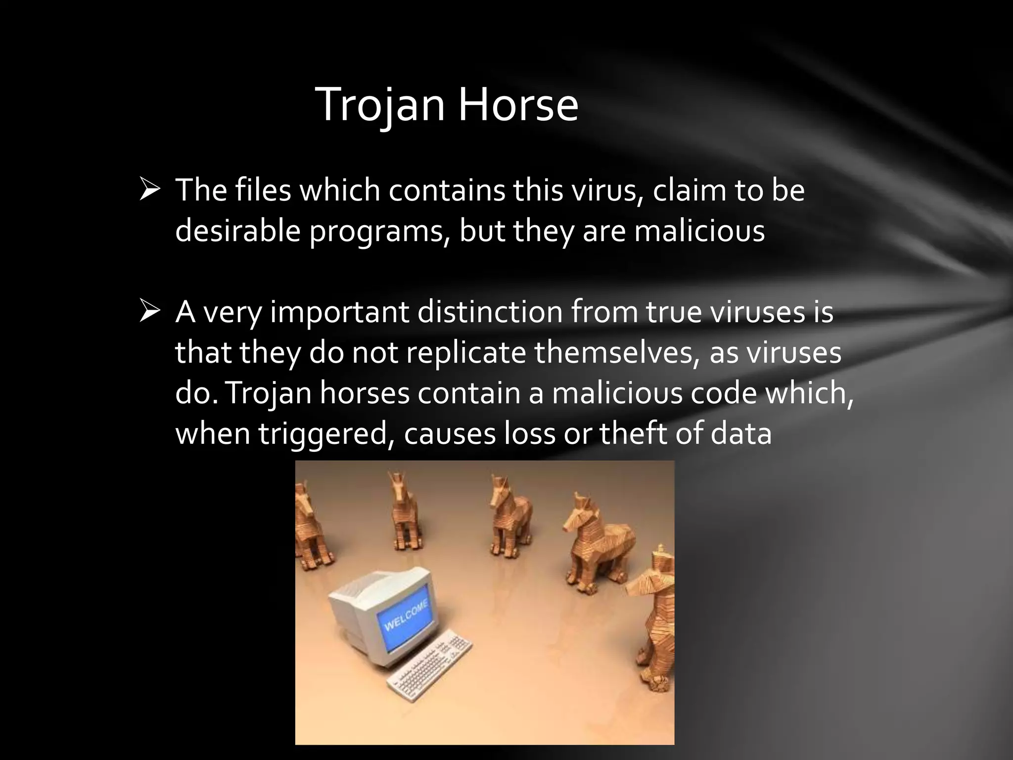 Trojan Horse
 The files which contains this virus, claim to be
desirable programs, but they are malicious
 A very important distinction from true viruses is
that they do not replicate themselves, as viruses
do.Trojan horses contain a malicious code which,
when triggered, causes loss or theft of data
 