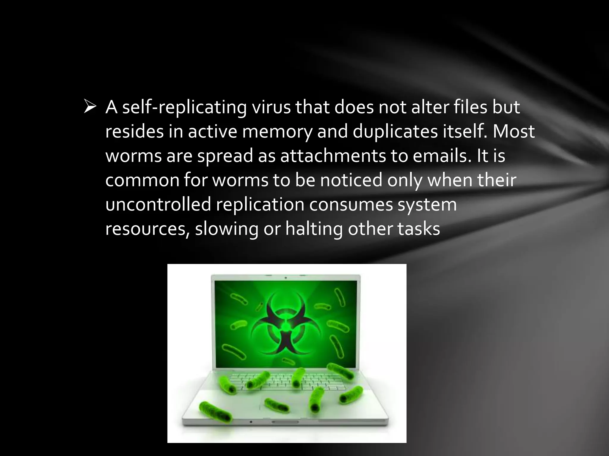  A self-replicating virus that does not alter files but
resides in active memory and duplicates itself. Most
worms are spread as attachments to emails. It is
common for worms to be noticed only when their
uncontrolled replication consumes system
resources, slowing or halting other tasks
 