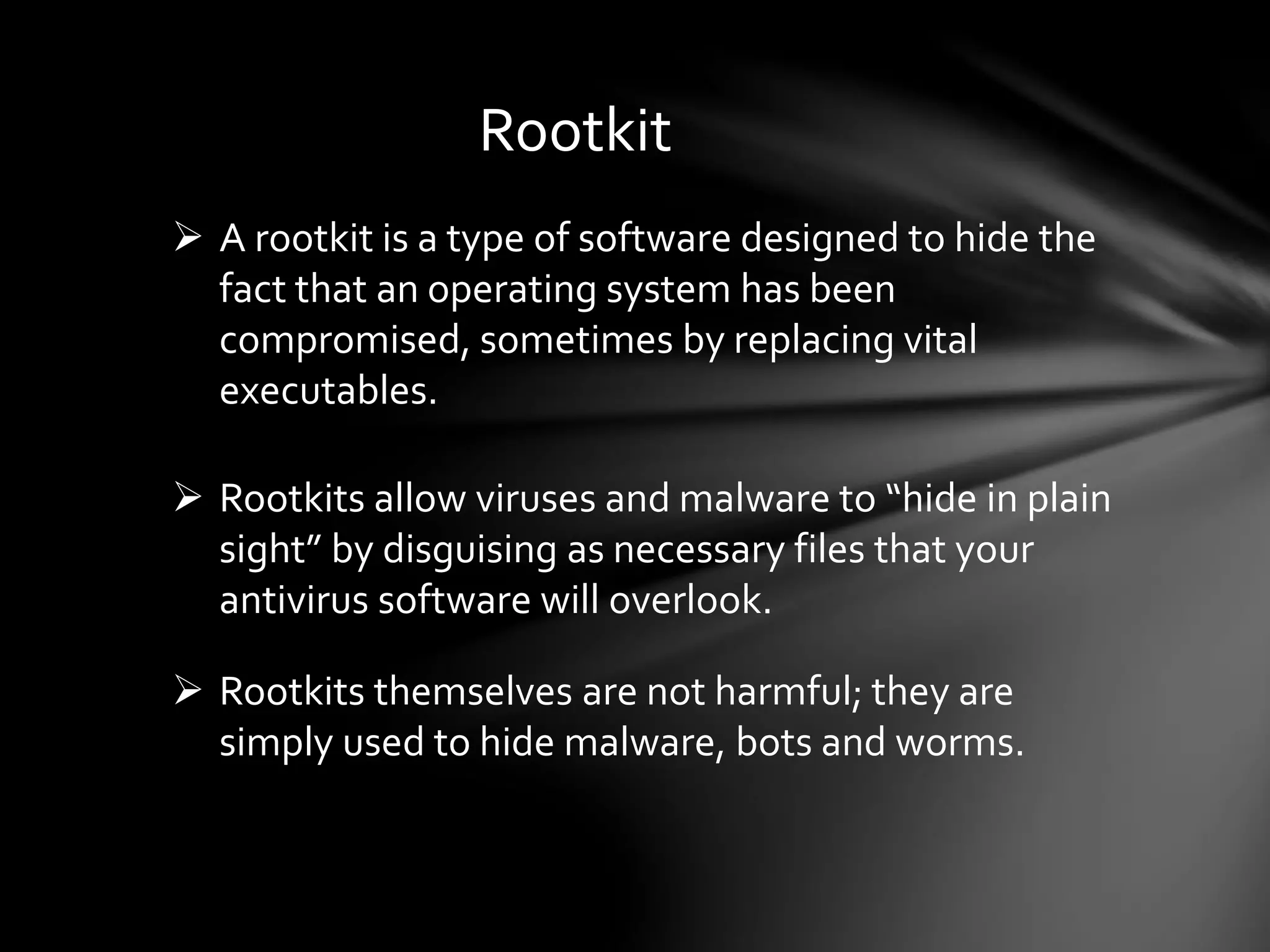 Rootkit
 A rootkit is a type of software designed to hide the
fact that an operating system has been
compromised, sometimes by replacing vital
executables.
 Rootkits allow viruses and malware to “hide in plain
sight” by disguising as necessary files that your
antivirus software will overlook.
 Rootkits themselves are not harmful; they are
simply used to hide malware, bots and worms.
 