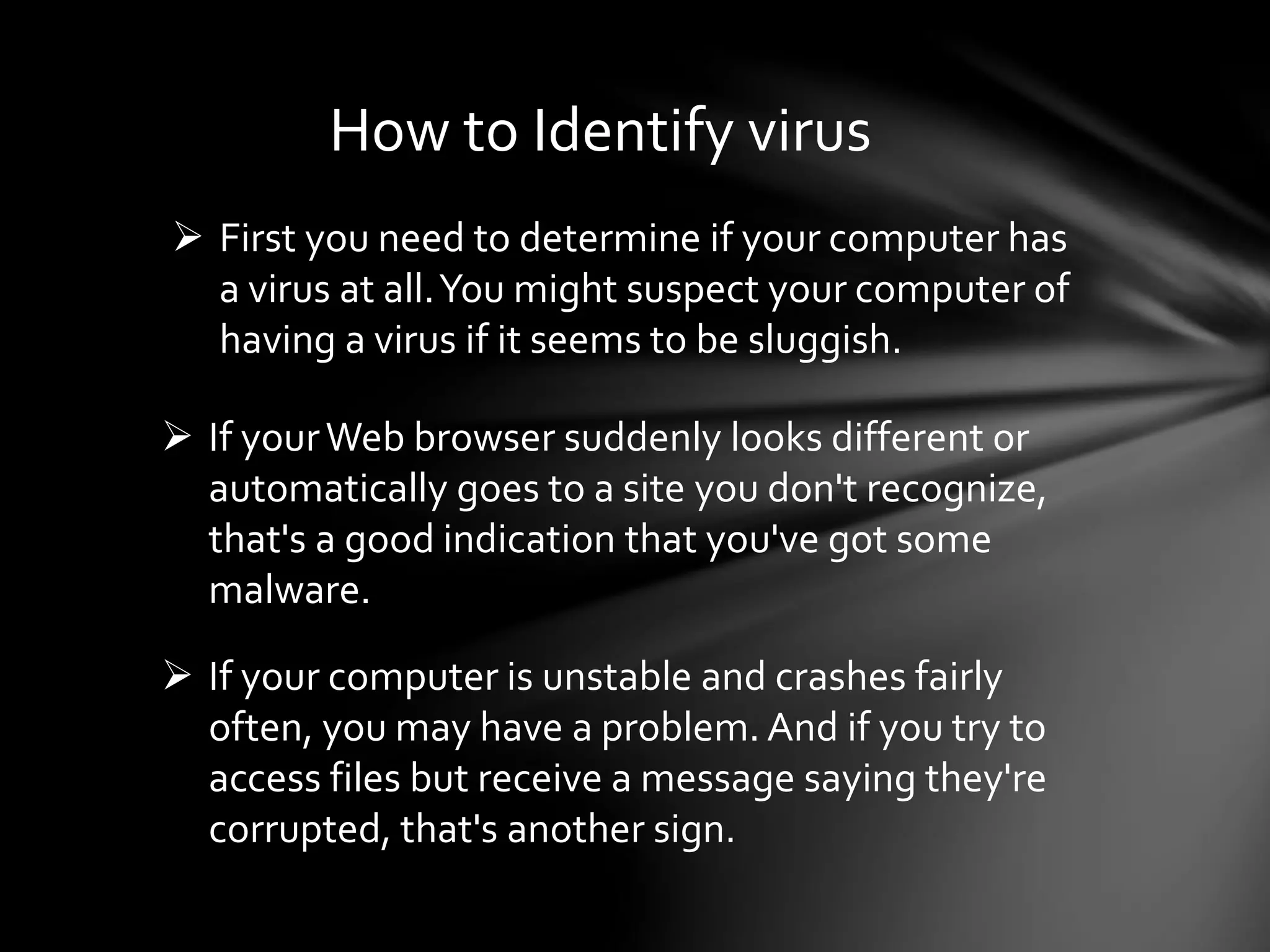How to Identify virus
 First you need to determine if your computer has
a virus at all.You might suspect your computer of
having a virus if it seems to be sluggish.
 If yourWeb browser suddenly looks different or
automatically goes to a site you don't recognize,
that's a good indication that you've got some
malware.
 If your computer is unstable and crashes fairly
often, you may have a problem. And if you try to
access files but receive a message saying they're
corrupted, that's another sign.
 