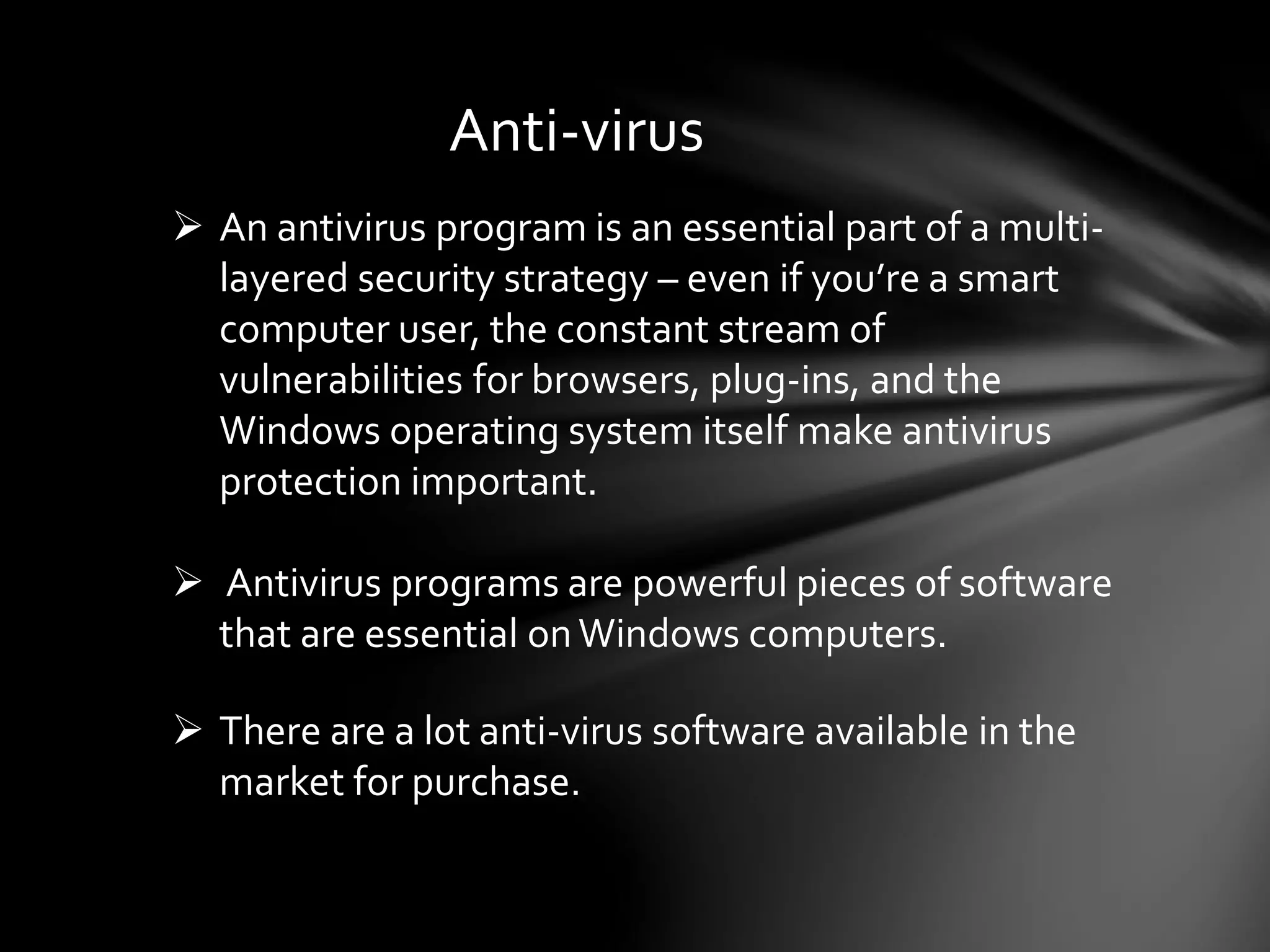 Anti-virus
 An antivirus program is an essential part of a multi-
layered security strategy – even if you’re a smart
computer user, the constant stream of
vulnerabilities for browsers, plug-ins, and the
Windows operating system itself make antivirus
protection important.
 Antivirus programs are powerful pieces of software
that are essential onWindows computers.
 There are a lot anti-virus software available in the
market for purchase.
 