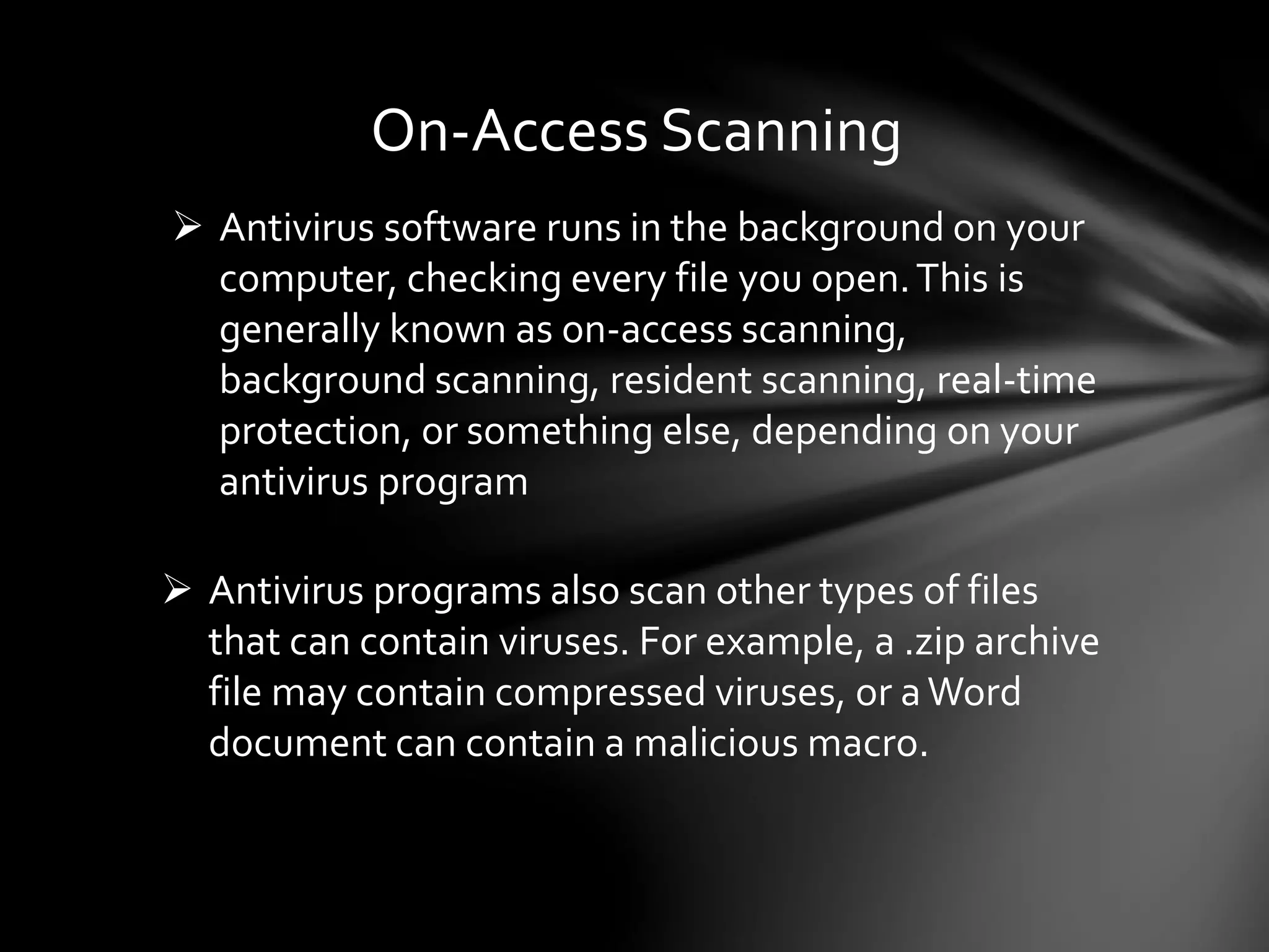 On-Access Scanning
 Antivirus software runs in the background on your
computer, checking every file you open.This is
generally known as on-access scanning,
background scanning, resident scanning, real-time
protection, or something else, depending on your
antivirus program
 Antivirus programs also scan other types of files
that can contain viruses. For example, a .zip archive
file may contain compressed viruses, or aWord
document can contain a malicious macro.
 
