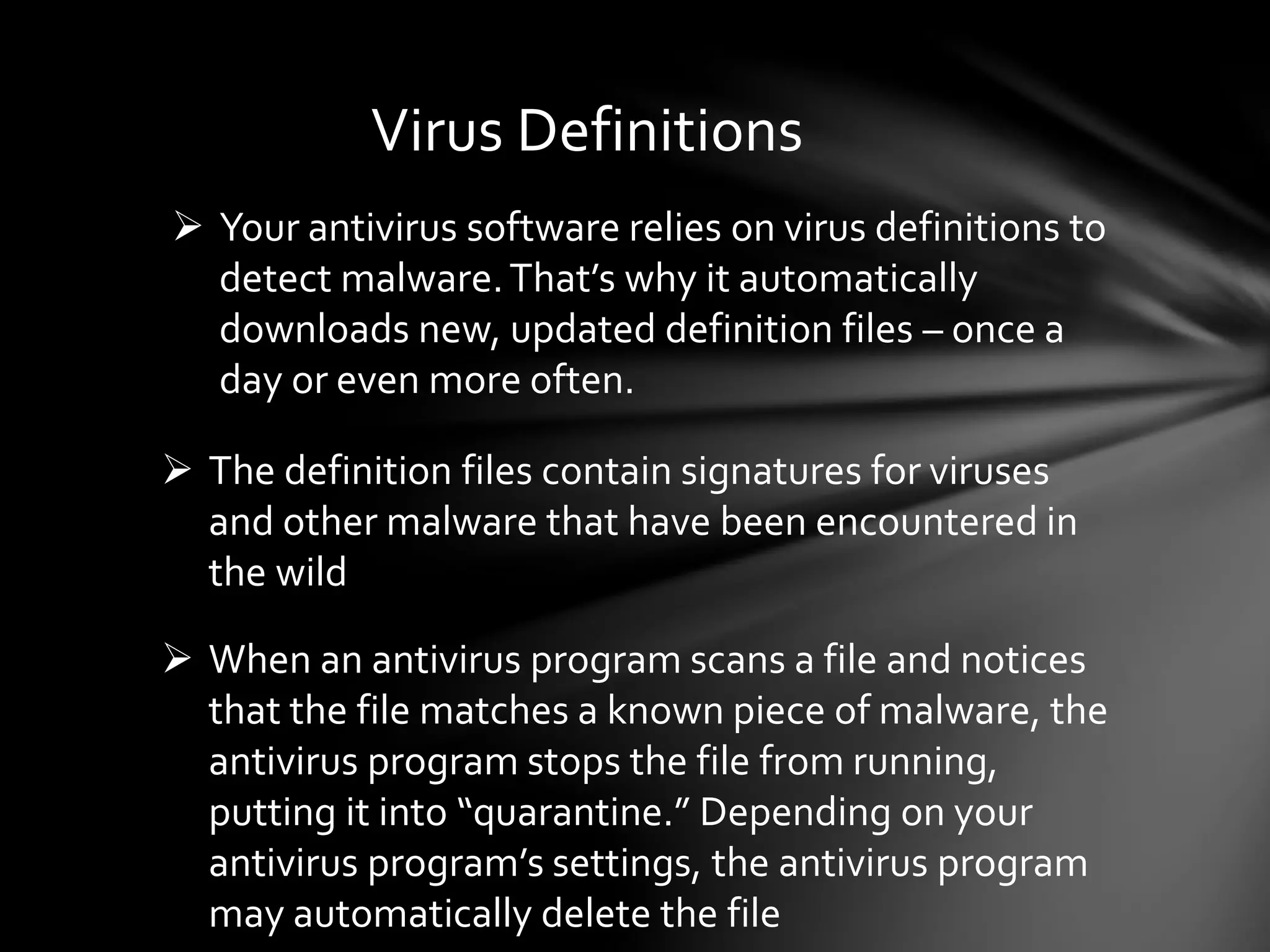 Virus Definitions
 Your antivirus software relies on virus definitions to
detect malware.That’s why it automatically
downloads new, updated definition files – once a
day or even more often.
 The definition files contain signatures for viruses
and other malware that have been encountered in
the wild
 When an antivirus program scans a file and notices
that the file matches a known piece of malware, the
antivirus program stops the file from running,
putting it into “quarantine.” Depending on your
antivirus program’s settings, the antivirus program
may automatically delete the file
 