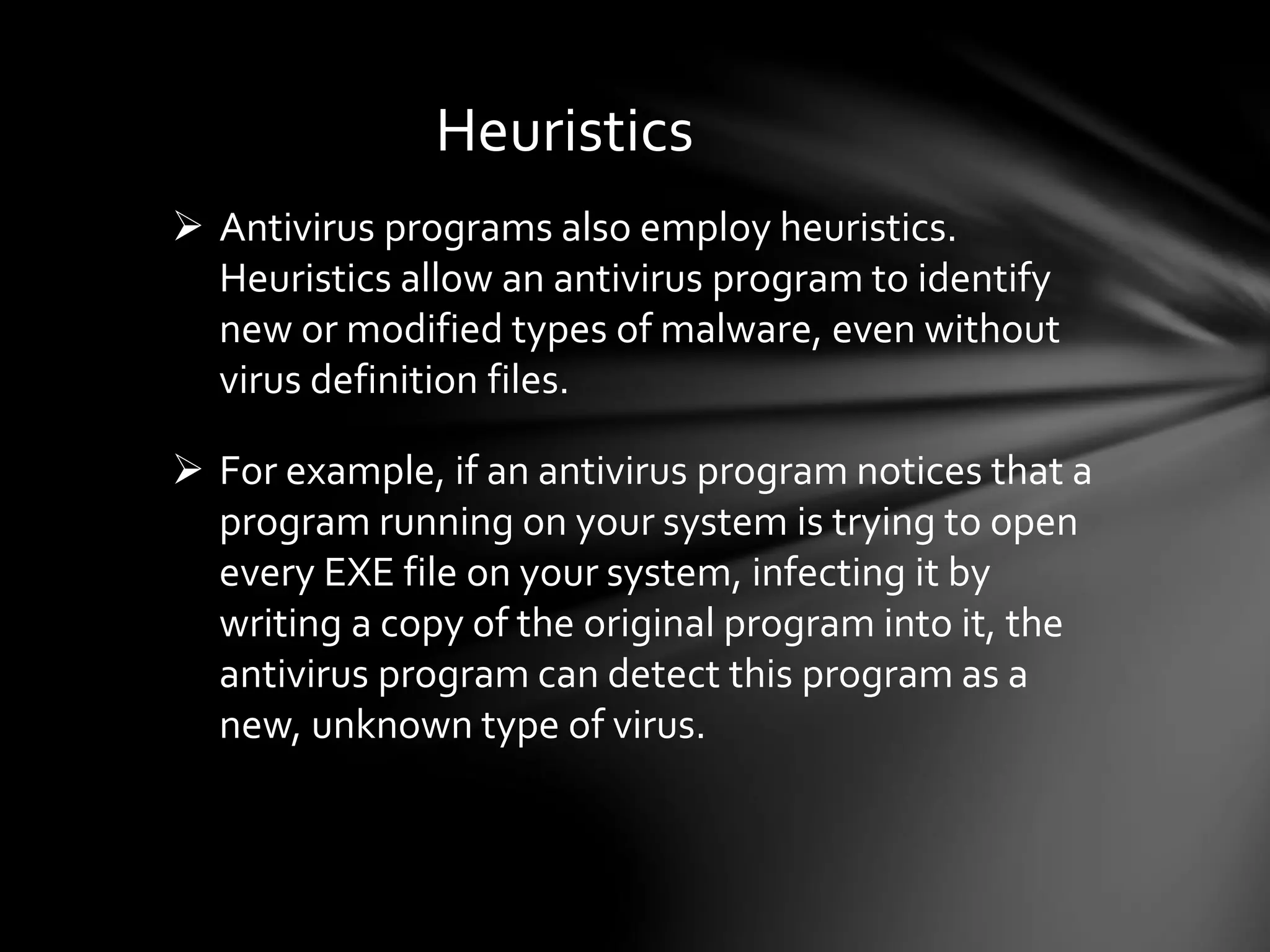 Heuristics
 Antivirus programs also employ heuristics.
Heuristics allow an antivirus program to identify
new or modified types of malware, even without
virus definition files.
 For example, if an antivirus program notices that a
program running on your system is trying to open
every EXE file on your system, infecting it by
writing a copy of the original program into it, the
antivirus program can detect this program as a
new, unknown type of virus.
 