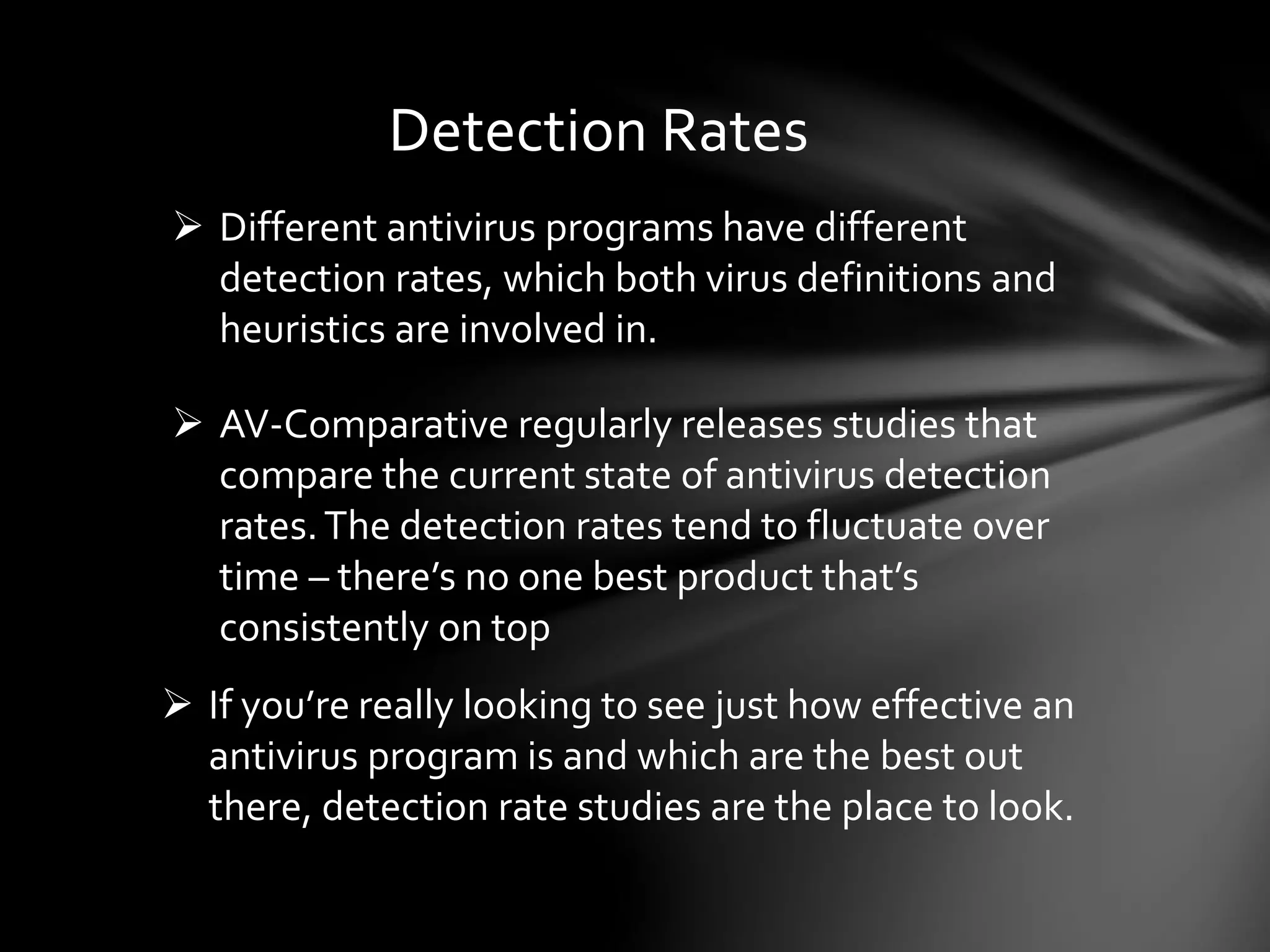 Detection Rates
 Different antivirus programs have different
detection rates, which both virus definitions and
heuristics are involved in.
 AV-Comparative regularly releases studies that
compare the current state of antivirus detection
rates.The detection rates tend to fluctuate over
time – there’s no one best product that’s
consistently on top
 If you’re really looking to see just how effective an
antivirus program is and which are the best out
there, detection rate studies are the place to look.
 