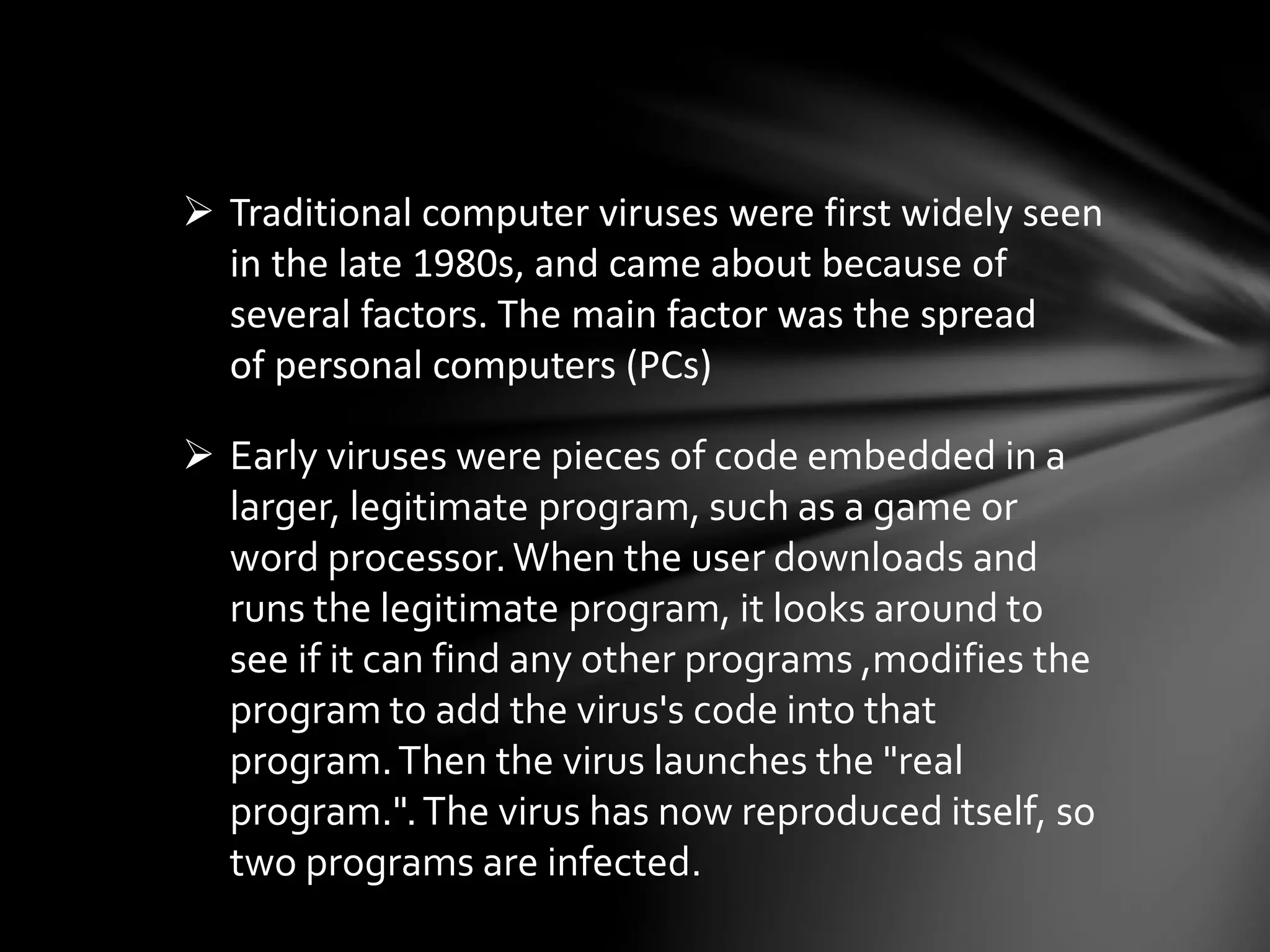  Traditional computer viruses were first widely seen
in the late 1980s, and came about because of
several factors. The main factor was the spread
of personal computers (PCs)
 Early viruses were pieces of code embedded in a
larger, legitimate program, such as a game or
word processor.When the user downloads and
runs the legitimate program, it looks around to
see if it can find any other programs ,modifies the
program to add the virus's code into that
program.Then the virus launches the "real
program.".The virus has now reproduced itself, so
two programs are infected.
 