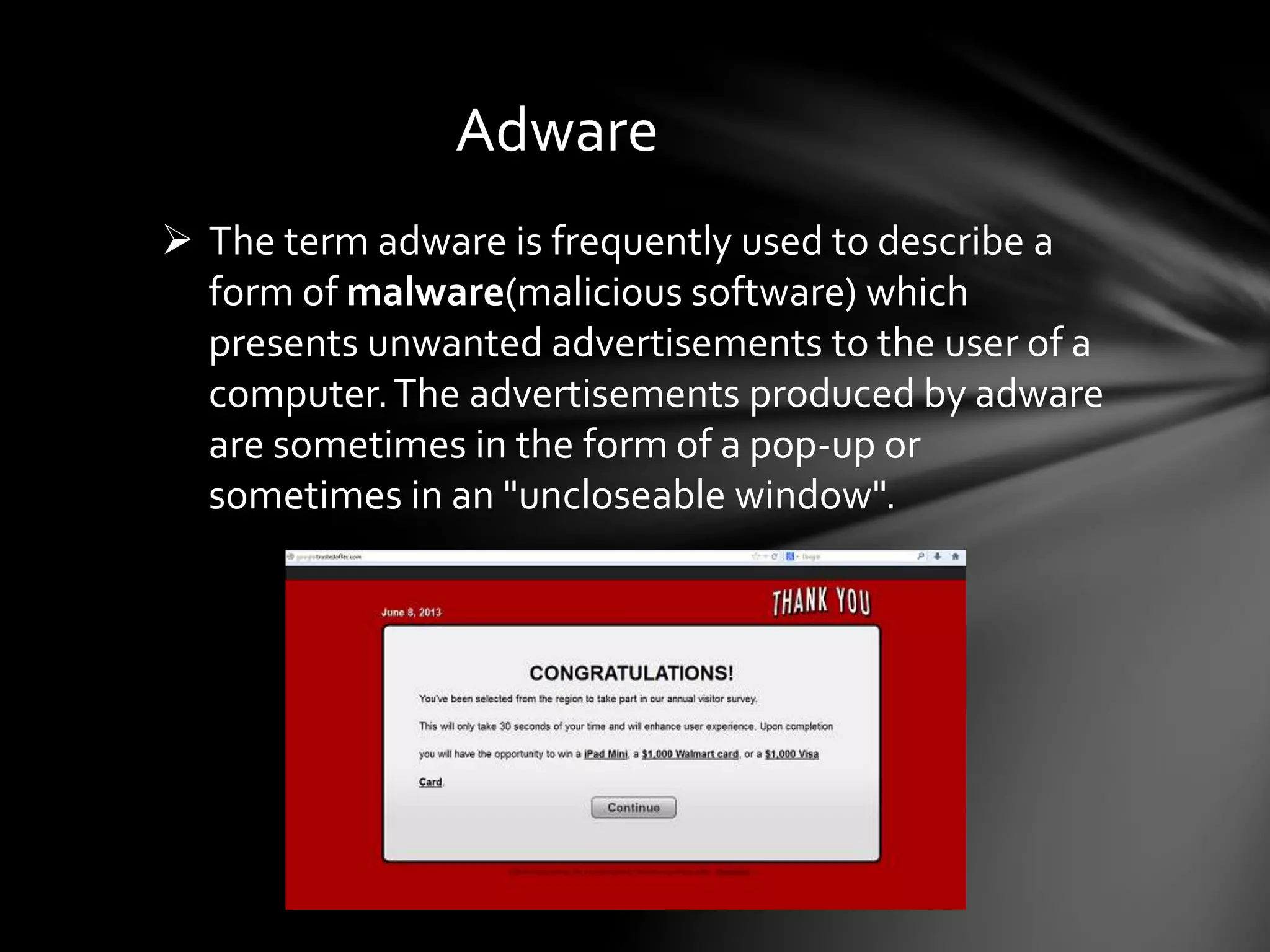 Adware
 The term adware is frequently used to describe a
form of malware(malicious software) which
presents unwanted advertisements to the user of a
computer.The advertisements produced by adware
are sometimes in the form of a pop-up or
sometimes in an "uncloseable window".
 