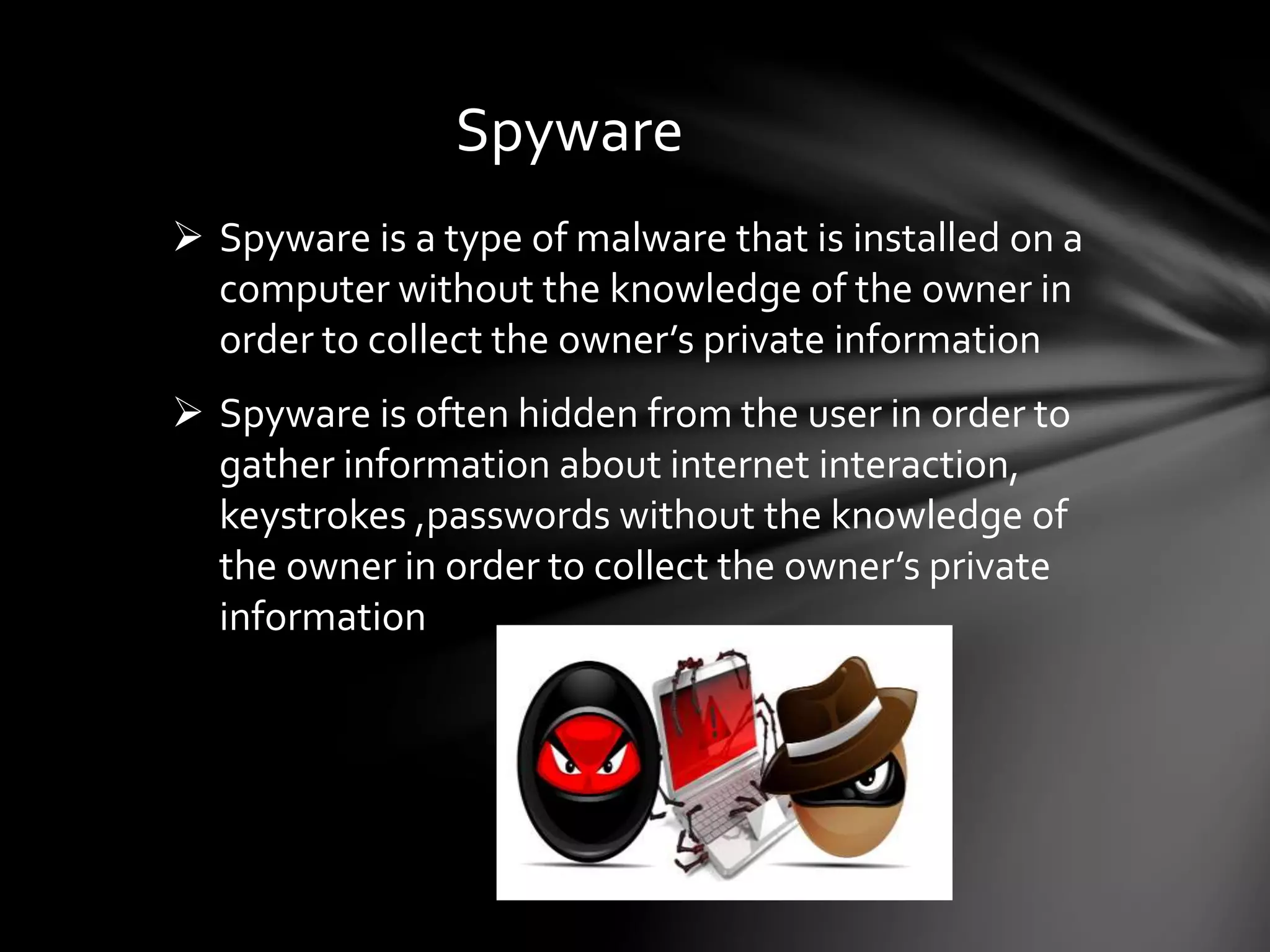 Spyware
 Spyware is a type of malware that is installed on a
computer without the knowledge of the owner in
order to collect the owner’s private information
 Spyware is often hidden from the user in order to
gather information about internet interaction,
keystrokes ,passwords without the knowledge of
the owner in order to collect the owner’s private
information
 