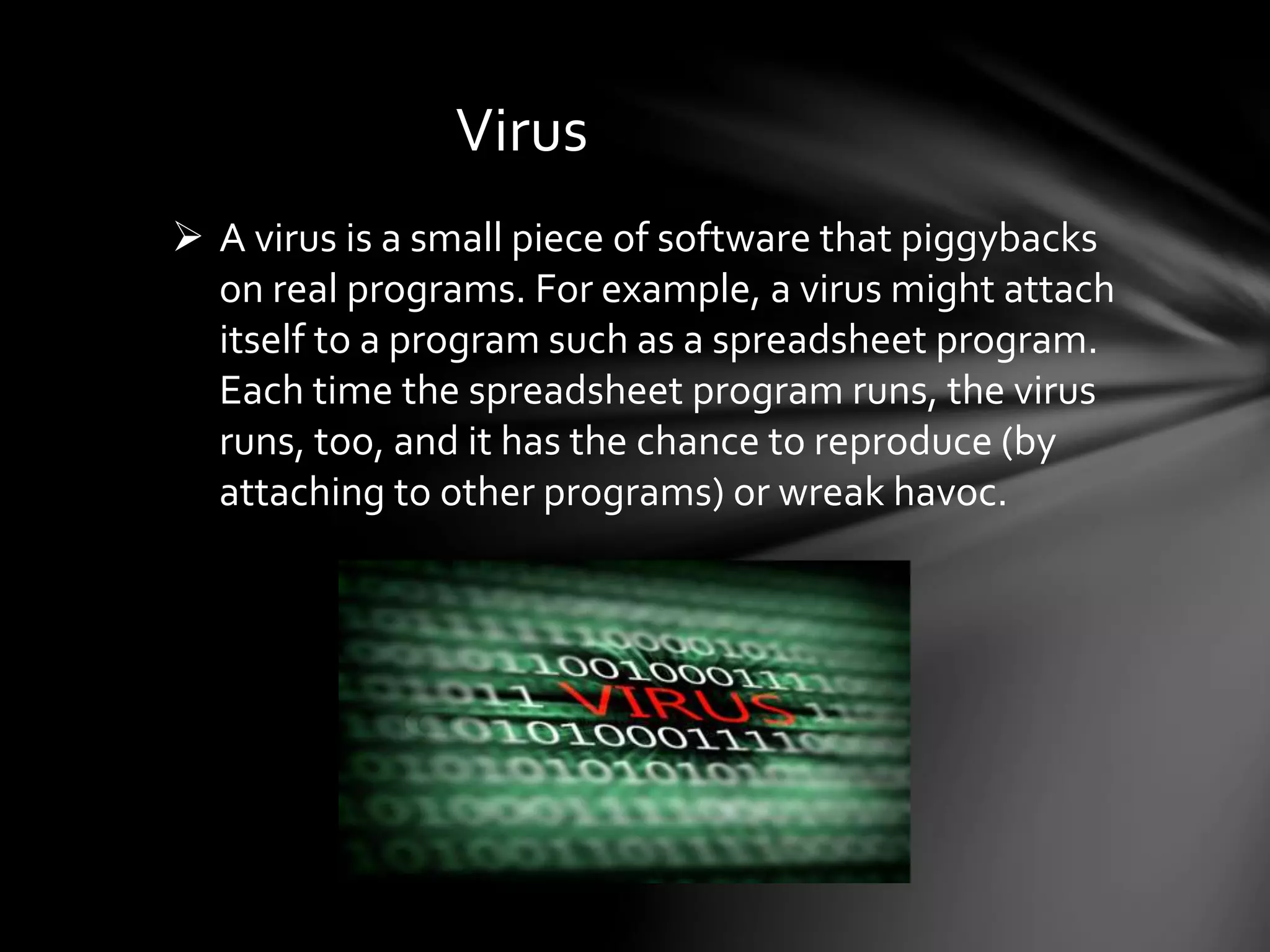 Virus
 A virus is a small piece of software that piggybacks
on real programs. For example, a virus might attach
itself to a program such as a spreadsheet program.
Each time the spreadsheet program runs, the virus
runs, too, and it has the chance to reproduce (by
attaching to other programs) or wreak havoc.
 