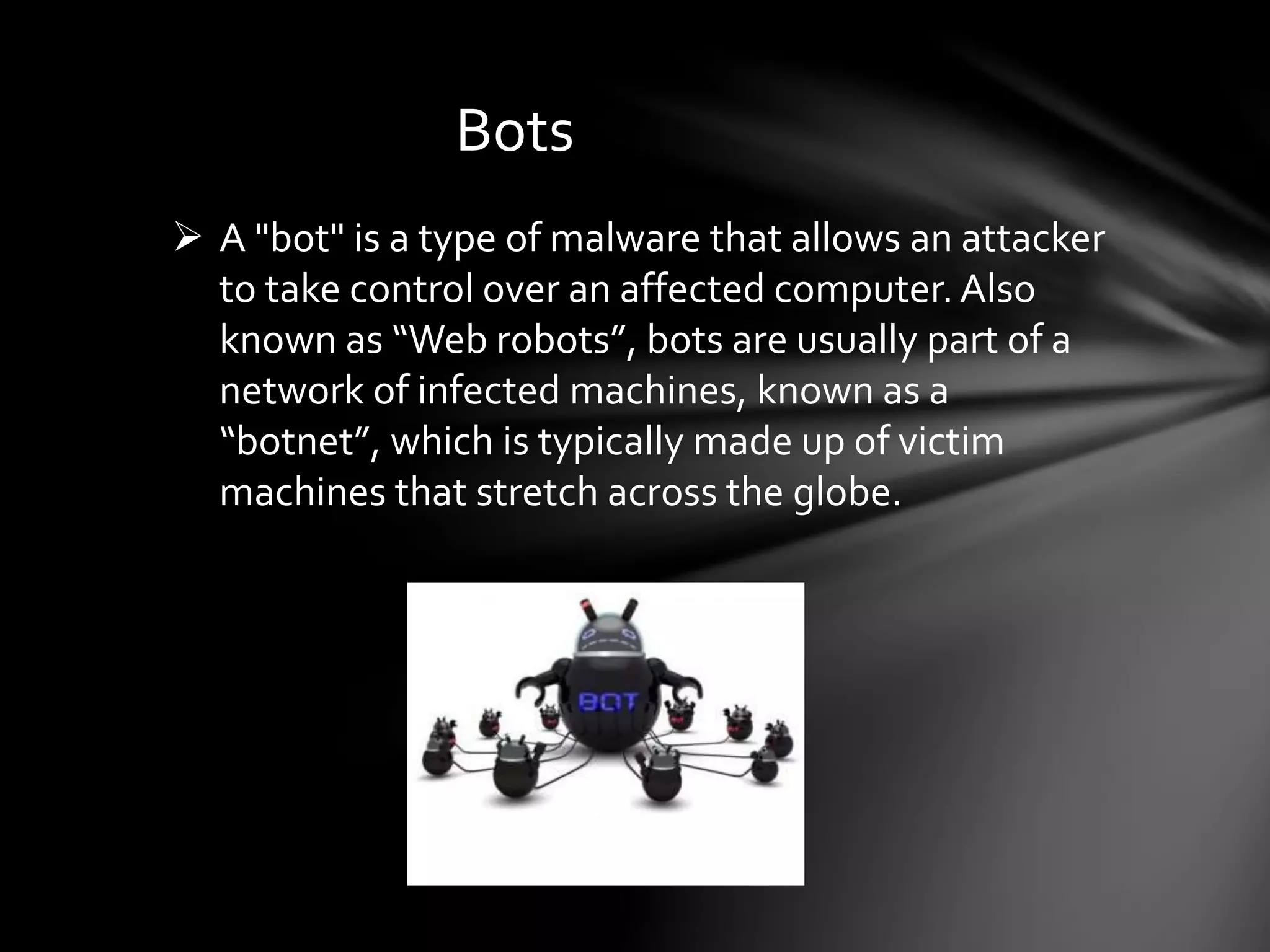 Bots
 A "bot" is a type of malware that allows an attacker
to take control over an affected computer.Also
known as “Web robots”, bots are usually part of a
network of infected machines, known as a
“botnet”, which is typically made up of victim
machines that stretch across the globe.
 