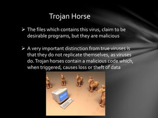 Trojan Horse
 The files which contains this virus, claim to be
desirable programs, but they are malicious
 A very important distinction from true viruses is
that they do not replicate themselves, as viruses
do.Trojan horses contain a malicious code which,
when triggered, causes loss or theft of data
 