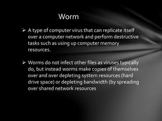 Worm
 A type of computer virus that can replicate itself
over a computer network and perform destructive
tasks such as using up computer memory
resources.
 Worms do not infect other files as viruses typically
do, but instead worms make copies of themselves
over and over depleting system resources (hard
drive space) or depleting bandwidth (by spreading
over shared network resources
 