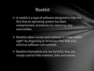Rootkit
 A rootkit is a type of software designed to hide the
fact that an operating system has been
compromised, sometimes by replacing vital
executables.
 Rootkits allow viruses and malware to “hide in plain
sight” by disguising as necessary files that your
antivirus software will overlook.
 Rootkits themselves are not harmful; they are
simply used to hide malware, bots and worms.
 