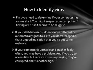 How to Identify virus
 First you need to determine if your computer has
a virus at all.You might suspect your computer of
having a virus if it seems to be sluggish.
 If yourWeb browser suddenly looks different or
automatically goes to a site you don't recognize,
that's a good indication that you've got some
malware.
 If your computer is unstable and crashes fairly
often, you may have a problem. And if you try to
access files but receive a message saying they're
corrupted, that's another sign.
 