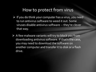  If you do think your computer has a virus, you need
to run antivirus software to weed it out. Some
viruses disable antivirus software -- they're clever
that way.
 A few malware variants will try to block you from
downloading antivirus software. If that's the case,
you may need to download the software on
another computer and transfer it to disk or a flash
drive.
How to protect from virus
 