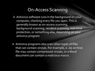 On-Access Scanning
 Antivirus software runs in the background on your
computer, checking every file you open.This is
generally known as on-access scanning,
background scanning, resident scanning, real-time
protection, or something else, depending on your
antivirus program
 Antivirus programs also scan other types of files
that can contain viruses. For example, a .zip archive
file may contain compressed viruses, or aWord
document can contain a malicious macro.
 