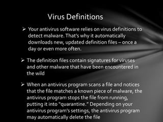 Virus Definitions
 Your antivirus software relies on virus definitions to
detect malware.That’s why it automatically
downloads new, updated definition files – once a
day or even more often.
 The definition files contain signatures for viruses
and other malware that have been encountered in
the wild
 When an antivirus program scans a file and notices
that the file matches a known piece of malware, the
antivirus program stops the file from running,
putting it into “quarantine.” Depending on your
antivirus program’s settings, the antivirus program
may automatically delete the file
 