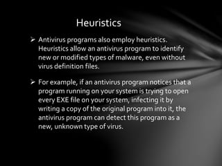 Heuristics
 Antivirus programs also employ heuristics.
Heuristics allow an antivirus program to identify
new or modified types of malware, even without
virus definition files.
 For example, if an antivirus program notices that a
program running on your system is trying to open
every EXE file on your system, infecting it by
writing a copy of the original program into it, the
antivirus program can detect this program as a
new, unknown type of virus.
 