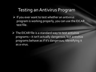 Testing an Antivirus Program
 If you ever want to test whether an antivirus
program is working properly, you can use the EICAR
test file.
 The EICAR file is a standard way to test antivirus
programs – it isn’t actually dangerous, but antivirus
programs behave as if it’s dangerous, identifying it
as a virus.
 