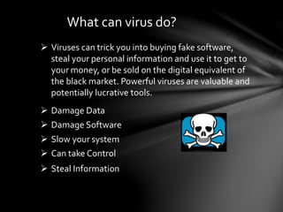 What can virus do?
 Viruses can trick you into buying fake software,
steal your personal information and use it to get to
your money, or be sold on the digital equivalent of
the black market. Powerful viruses are valuable and
potentially lucrative tools.
 Damage Software
 Slow your system
 Can take Control
 Steal Information
 Damage Data
 