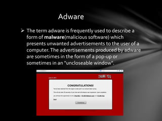 Adware
 The term adware is frequently used to describe a
form of malware(malicious software) which
presents unwanted advertisements to the user of a
computer.The advertisements produced by adware
are sometimes in the form of a pop-up or
sometimes in an "uncloseable window".
 