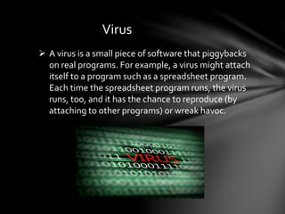 Virus
 A virus is a small piece of software that piggybacks
on real programs. For example, a virus might attach
itself to a program such as a spreadsheet program.
Each time the spreadsheet program runs, the virus
runs, too, and it has the chance to reproduce (by
attaching to other programs) or wreak havoc.
 