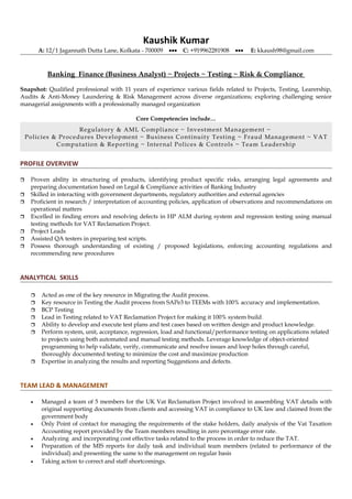 Kaushik Kumar
A: 12/1 Jagannath Dutta Lane, Kolkata - 700009 ••• C: +919962281908 ••• E: kkaush98@gmail.com
Banking Finance (Business Analyst) ~ Projects ~ Testing ~ Risk & Compliance
Snapshot: Qualified professional with 11 years of experience various fields related to Projects, Testing, Learership,
Audits & Anti-Money Laundering & Risk Management across diverse organizations; exploring challenging senior
managerial assignments with a professionally managed organization
Core Competencies include…
Regulatory & AML Compliance ~ Investment Management ~
Policies & Procedures Development ~ Business Continuity Testing ~ Fraud Management ~ VAT
Computation & Reporting ~ Internal Polices & Controls ~ Team Leadership
PROFILE OVERVIEW
 Proven ability in structuring of products, identifying product specific risks, arranging legal agreements and
preparing documentation based on Legal & Compliance activities of Banking Industry
 Skilled in interacting with government departments, regulatory authorities and external agencies
 Proficient in research / interpretation of accounting policies, application of observations and recommendations on
operational matters
 Excelled in finding errors and resolving defects in HP ALM during system and regression testing using manual
testing methods for VAT Reclamation Project.
 Project Leads
 Assisted QA testers in preparing test scripts.
 Possess thorough understanding of existing / proposed legislations, enforcing accounting regulations and
recommending new procedures
ANALYTICAL SKILLS
 Acted as one of the key resource in Migrating the Audit process.
 Key resource in Testing the Audit process from SAPe3 to TEEMs with 100% accuracy and implementation.
 BCP Testing
 Lead in Testing related to VAT Reclamation Project for making it 100% system build.
 Ability to develop and execute test plans and test cases based on written design and product knowledge.
 Perform system, unit, acceptance, regression, load and functional/performance testing on applications related
to projects using both automated and manual testing methods. Leverage knowledge of object-oriented
programming to help validate, verify, communicate and resolve issues and loop holes through careful,
thoroughly documented testing to minimize the cost and maximize production
 Expertise in analyzing the results and reporting Suggestions and defects.
TEAM LEAD & MANAGEMENT
• Managed a team of 5 members for the UK Vat Reclamation Project involved in assembling VAT details with
original supporting documents from clients and accessing VAT in compliance to UK law and claimed from the
government body
• Only Point of contact for managing the requirements of the stake holders, daily analysis of the Vat Taxation
Accounting report provided by the Team members resulting in zero percentage error rate.
• Analyzing and incorporating cost effective tasks related to the process in order to reduce the TAT.
• Preparation of the MIS reports for daily task and individual team members (related to performance of the
individual) and presenting the same to the management on regular basis
• Taking action to correct and staff shortcomings.
 