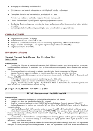 • Managing and monitoring staff attendance.
• Giving prompt and accurate information on individual staff member performance.
• Determined the duties and responsibilities of individuals in a team.
• Reported any problem or fault in the project to the senior management
• Offered solutions to the top management regarding project-related queries.
• Conducting Team meetings and resolving the issues and concerns of the team members with a positive
approach.
• Generating cost effective ideas and presenting the same across locations at regular intervals.
AWARDS & ACCOLADES
• Employee of the Quarter – 2009 (Sep)
• Star Performer in Audit Team – 2006 & 2008
• Recipient of Excellence in Execution Award for successfully implementing VAT Reclamation Project
• Bagged award for compiling VAT loss expense report leading to refund of GBP 21,190/-
• Employee excellence Award 2012
PROFESSIONAL EXPERIENCE
Standard Chartered Bank, Chennai Jun 2014 – June 2016
Senior Officer
Responsibilities:
• Conduct due diligence of entities - clients to the bank CDD information comprising facts about a customer
(entities) enabling assessment of anticipated risks to the organization encompassing money laundering & terrorist
financing
• Ensure compliance to requirements of relevant countries to the firm in conducing due diligence
• Update changes on requirements based on country addendum and name screening procedure
• Interact with relationship managers across various zones of countries for updating details of documents and
status of CDD, GIC
• Follow up with teams and customers in maintaining updated KYC details
• Conduct PEP analysis and to access and calculate detailed criteria for relevant risks
• Prepare/ present various status reports, MIS, Production details of the team for the senior management and
other stakeholders to enable effective decision making
JP Morgan Chase, Mumbai Feb 2005 – May 2014
IB Tech – Business Analyst ~ Jan 2012 – May 2014
Responsibilities:
• Involved in evaluating invoices to be paid and charged to various cost centers.
• Liaised with clients and stakeholders for invoice payment
• Resolved payment related queries for AUS, HK, SG, Taiwan, Indonesia, Thailand, Vietnam, UK and NY
• Uploaded payments for various cost centers for NA and UK on SAP and ORACLE post retrieval of data from
various terminals
• Have handled successfully SAP regression testing to ensure Upload & MIS functionality is working properly
• Worked on System and Process Integration for WAMU/JPMC other locations. Scope included Analysis of
Business Requirement/ collating Clients requirement/ Integrating/ Gap Analysis/Requirement planning &
Writing and testing scripts.
• Have expertise in Business Process Management (process discovery, process analysis, process design, process
implementation etc.) and successful delivery of Transforming the legacy systems into a Digital platform as part
of Business Transformation Team
• Closely work with management to understand the business plan and accordingly work with the department
managers to define/re-align the business processes to meet the organisation's objectives related to Information
 