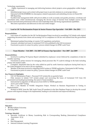 Technology requirements.
• . Highly experienced in managing and delivering business critical projects across geographies within budget
and scope.
• Identified project issues and worked with project team to provide solutions to avoid project delays.
• Interacted with BLOOMBERG for discrepancy related to payments and submitting invoices in Oracle R12
• MIS Reporting
• Excellent time management skills with proven ability to work accurately and quickly prioritize, coordinate and
consolidate tasks, whilst simultaneously managing the diverse range of function from multiple sources. Result
focused and motivated professional with true team leadership traits and strong organizational capabilities.
• Met client expectations and delivered on time and within budget.
Lead in UK Vat Reclamation Project & Senior Finance Ops Specialist ~ Feb 2009 – Dec 2011
Responsibilities:
• Led a team of 5 members for the UK Vat Reclamation Project involved in assembling VAT details with original
supporting documents from clients and accessing VAT in compliance to UK law and claimed from the government
body
• Maintained updated knowledge of country VAT regulations and policies
• Assessed, calculated net losses of unclaimed VAT to be published to the UK Government
• Functioned as point of contact for policy/ process related changes for JPMC audit Team
Team Member ~ Feb 2005 – Oct 2007 & Finance Ops Specialist ~ Nov 2007 - Jan 2009
Responsibilities:
• Involved in auditing TE Expense Report submitted by employee/ owner followed by compilation of data for
monthly reporting
• Functioned as prime resource for managing critical processes like 3% audit & mileage in the bank including
prepay and random audits
• Compiled/ dispatched data for the value added tax paid by north American employees during hotel stay in
the United Kingdom to be sent to UK tax regulators
• Member of the team involved in migrating SAPe3 system to TEEMS application. Participated in BCP testing
• Functioned as point of contact for policy/ process related changes for JPMC audit Team
Key Projects & Highlights:
• UK VAT Reclamation Project – Processed VAT reclaim file on quarterly basis
• Only resource to initiate VAT reclaim project and recovering the losses of Unclaimed VAT from UK
government and leading & promoting the same to 5 team members
• Instrumental in migration of T&E process from SAPe3 to TEEMS application
• Active part in BCP Testing
• Was a core Member of WAMU Integration Project. Worked on Business Requirement to Testing to
Implementation.
• Worked as SPOC from the T&E Audit Team (35 members) in the Idea Database Project to develop the overall
process with required changes to be implemented, leading to cost reduction and improved efficiency
CREDENTIALS
Education
• B Com, Kolkata University
• Pursuing MBA
Trainings Attended
• Specialist Certificate in Money Laundering Risk in Corresponding Banking (International Compliance
Association - ICA)
• AML
• Risk Management
• Internal Graduate Learning Programme
 