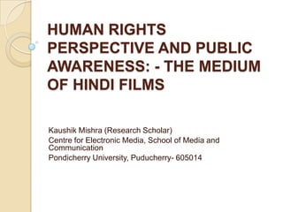 HUMAN RIGHTS
PERSPECTIVE AND PUBLIC
AWARENESS: - THE MEDIUM
OF HINDI FILMS

Kaushik Mishra (Research Scholar)
Centre for Electronic Media, School of Media and
Communication
Pondicherry University, Puducherry- 605014
 