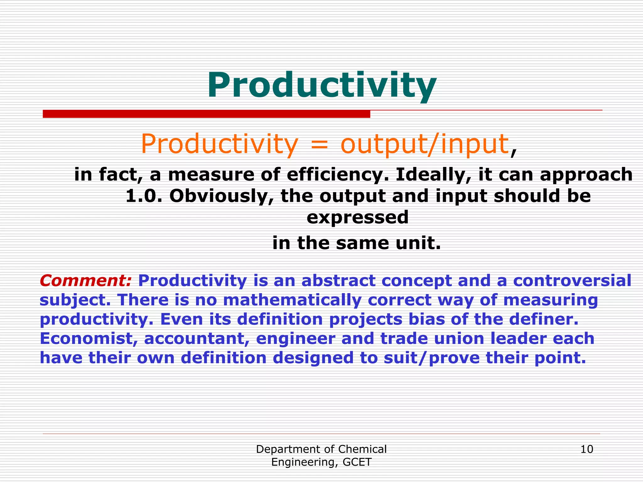 Department of Chemical
Engineering, GCET
10
Productivity
Productivity = output/input,
in fact, a measure of efficiency. Ideally, it can approach
1.0. Obviously, the output and input should be
expressed
in the same unit.
Comment: Productivity is an abstract concept and a controversial
subject. There is no mathematically correct way of measuring
productivity. Even its definition projects bias of the definer.
Economist, accountant, engineer and trade union leader each
have their own definition designed to suit/prove their point.
 