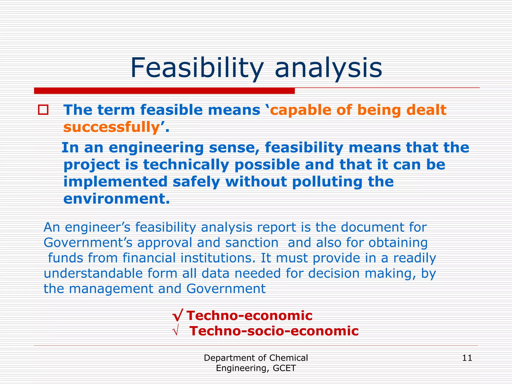 Department of Chemical
Engineering, GCET
11
Feasibility analysis
 The term feasible means ‘capable of being dealt
successfully’.
In an engineering sense, feasibility means that the
project is technically possible and that it can be
implemented safely without polluting the
environment.
An engineer’s feasibility analysis report is the document for
Government’s approval and sanction and also for obtaining
funds from financial institutions. It must provide in a readily
understandable form all data needed for decision making, by
the management and Government
√ Techno-economic
√ Techno-socio-economic
 