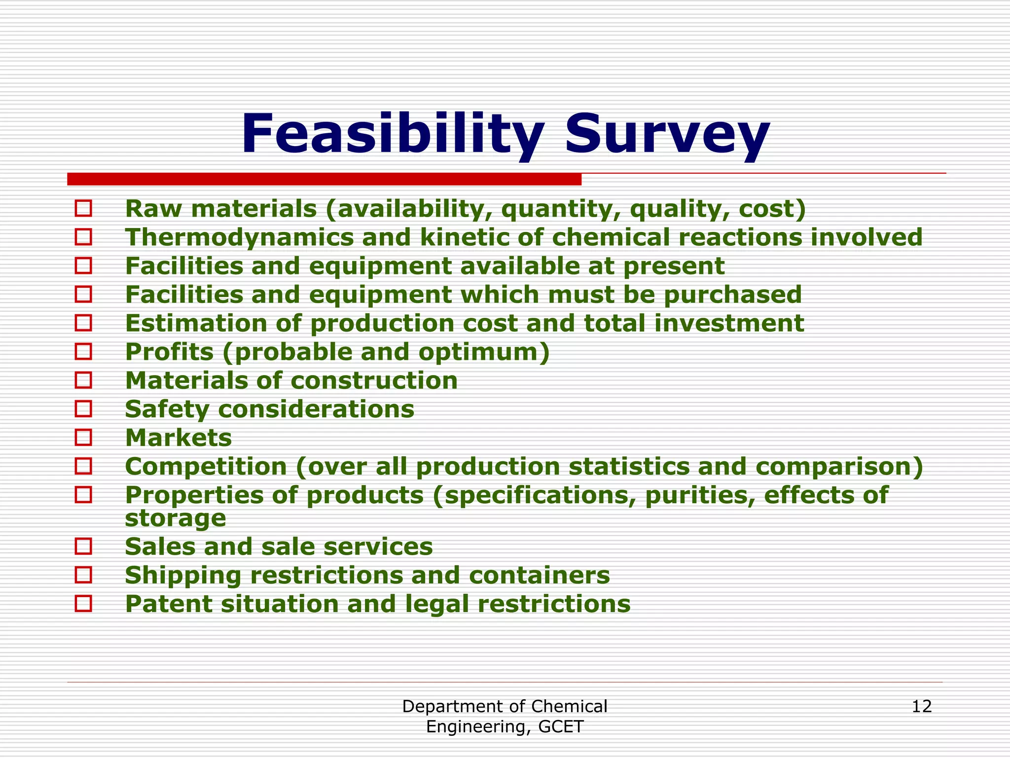 Department of Chemical
Engineering, GCET
12
Feasibility Survey
 Raw materials (availability, quantity, quality, cost)
 Thermodynamics and kinetic of chemical reactions involved
 Facilities and equipment available at present
 Facilities and equipment which must be purchased
 Estimation of production cost and total investment
 Profits (probable and optimum)
 Materials of construction
 Safety considerations
 Markets
 Competition (over all production statistics and comparison)
 Properties of products (specifications, purities, effects of
storage
 Sales and sale services
 Shipping restrictions and containers
 Patent situation and legal restrictions
 