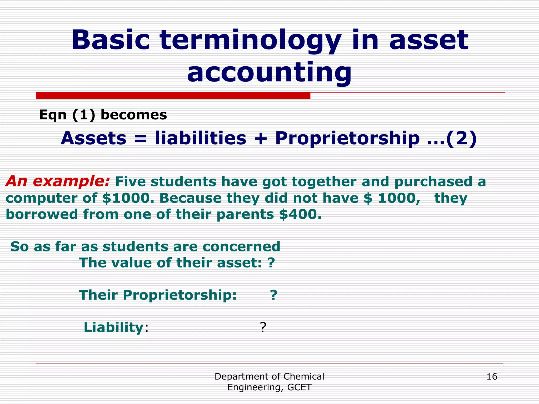 Department of Chemical
Engineering, GCET
16
Basic terminology in asset
accounting
Eqn (1) becomes
Assets = liabilities + Proprietorship …(2)
An example: Five students have got together and purchased a
computer of $1000. Because they did not have $ 1000, they
borrowed from one of their parents $400.
So as far as students are concerned
The value of their asset: ?
Their Proprietorship: ?
Liability: ?
 