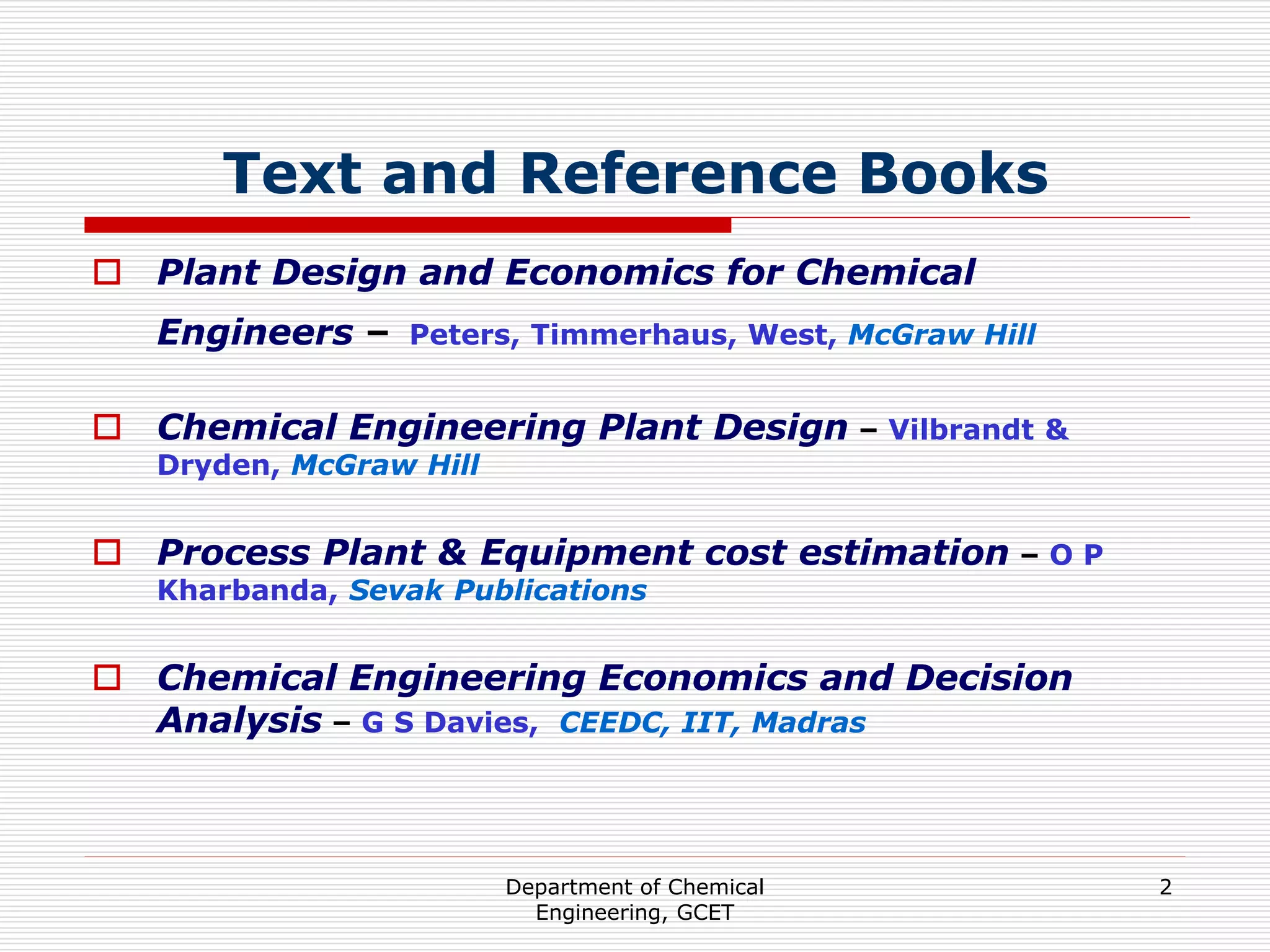 Department of Chemical
Engineering, GCET
2
Text and Reference Books
 Plant Design and Economics for Chemical
Engineers – Peters, Timmerhaus, West, McGraw Hill
 Chemical Engineering Plant Design – Vilbrandt &
Dryden, McGraw Hill
 Process Plant & Equipment cost estimation – O P
Kharbanda, Sevak Publications
 Chemical Engineering Economics and Decision
Analysis – G S Davies, CEEDC, IIT, Madras
 