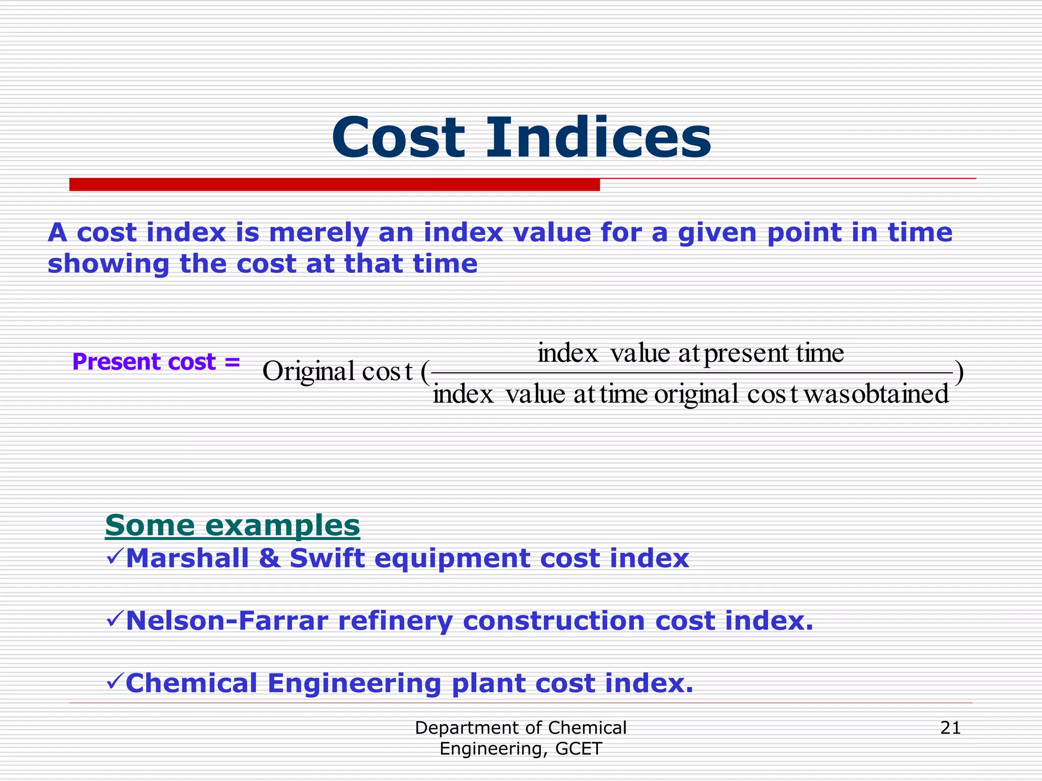 Department of Chemical
Engineering, GCET
21
Cost Indices
A cost index is merely an index value for a given point in time
showing the cost at that time
Present cost = )
obtained
was
t
cos
original
time
at
value
index
time
present
at
value
index
(
t
cos
Original
Some examples
Marshall & Swift equipment cost index
Nelson-Farrar refinery construction cost index.
Chemical Engineering plant cost index.
 