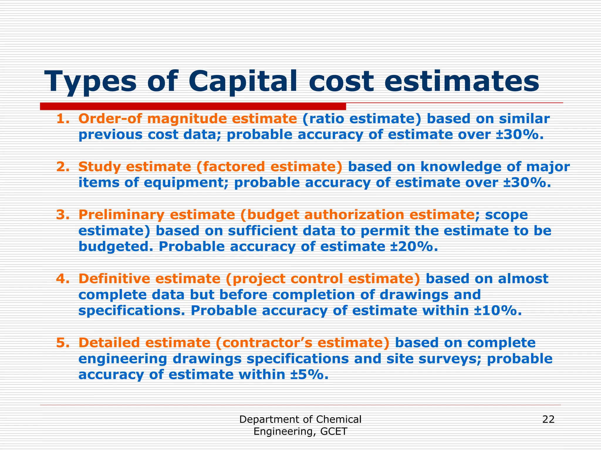 Department of Chemical
Engineering, GCET
22
Types of Capital cost estimates
1. Order-of magnitude estimate (ratio estimate) based on similar
previous cost data; probable accuracy of estimate over ±30%.
2. Study estimate (factored estimate) based on knowledge of major
items of equipment; probable accuracy of estimate over ±30%.
3. Preliminary estimate (budget authorization estimate; scope
estimate) based on sufficient data to permit the estimate to be
budgeted. Probable accuracy of estimate ±20%.
4. Definitive estimate (project control estimate) based on almost
complete data but before completion of drawings and
specifications. Probable accuracy of estimate within ±10%.
5. Detailed estimate (contractor’s estimate) based on complete
engineering drawings specifications and site surveys; probable
accuracy of estimate within ±5%.
 